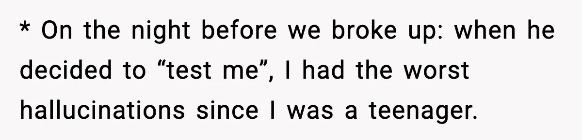 * On the night before we broke up: when he decided to “test me”, I had the worst hallucinations since I was a teenager.