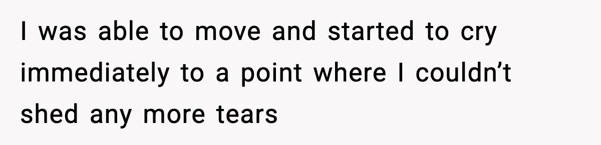 I was able to move and started to cry immediately to a point where I couldn’t shed any more tears