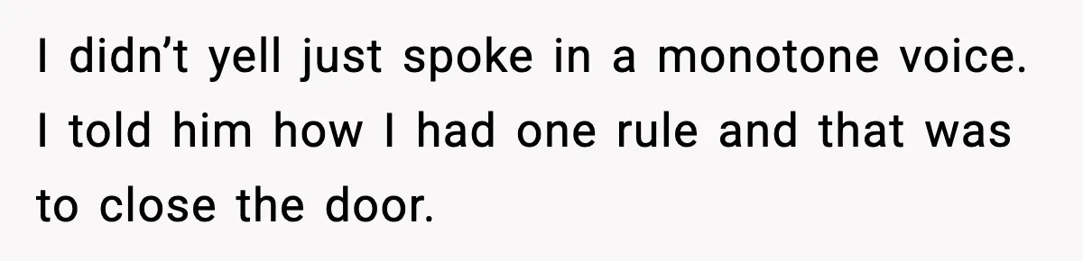I didn’t yell just spoke in a monotone voice. I told him how I had one rule and that was to close the door.