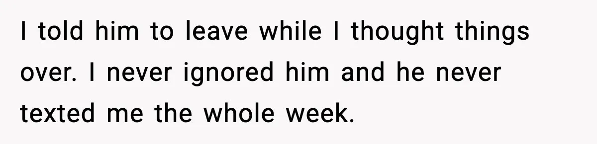 I told him to leave while I thought things over. I never ignored him and he never texted me the whole week.