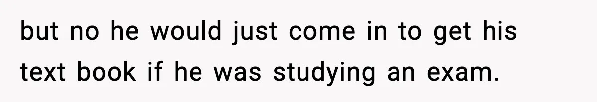 but no he would just come in to get his text book if he was studying an exam.