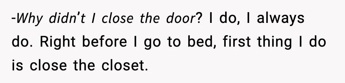 -𝘞𝘩𝘺 𝘥𝘪𝘥𝘯’𝘵 𝘐 𝘤𝘭𝘰𝘴𝘦 𝘵𝘩𝘦 𝘥𝘰𝘰𝘳? I do, I always do. Right before I go to bed, first thing I do is close the closet.