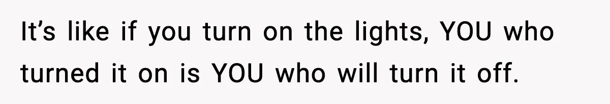 It’s like if you turn on the lights, YOU who turned it on is YOU who will turn it off.