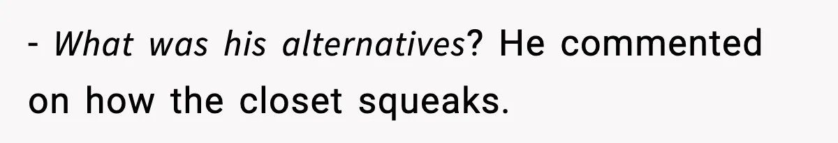 - 𝘞𝘩𝘢𝘵 𝘸𝘢𝘴 𝘩𝘪𝘴 𝘢𝘭𝘵𝘦𝘳𝘯𝘢𝘵𝘪𝘷𝘦𝘴? He commented on how the closet squeaks.