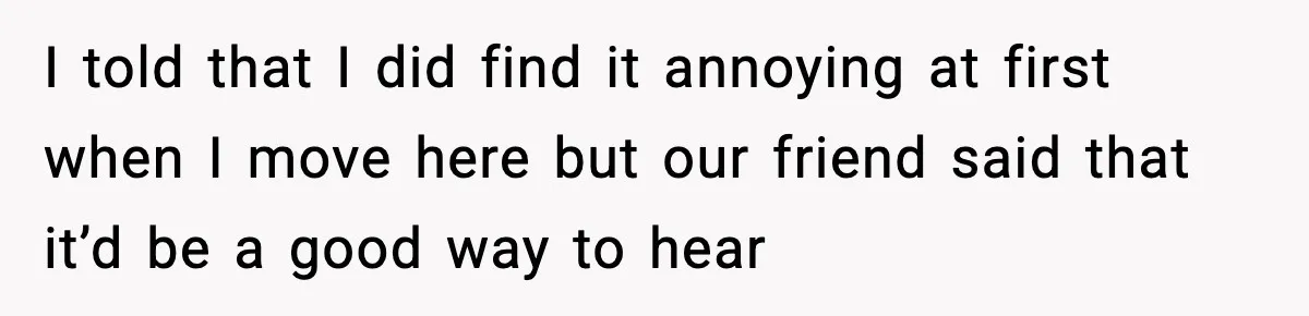 I told that I did find it annoying at first when I move here but our friend said that it’d be a good way to hear