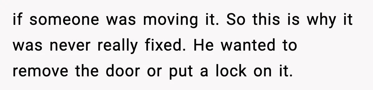 if someone was moving it. So this is why it was never really fixed. He wanted to remove the door or put a lock on it.