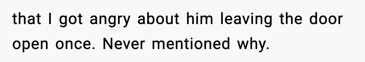 that I got angry about him leaving the door open once. Never mentioned why.