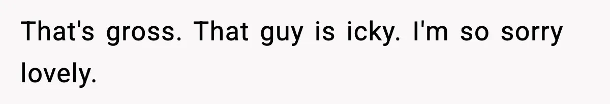 That's gross. That guy is icky. I'm so sorry lovely.