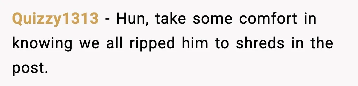 Quizzy1313 − Hun, take some comfort in knowing we all ripped him to shreds in the post.