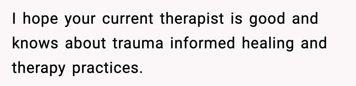 I hope your current therapist is good and knows about trauma informed healing and therapy practices.