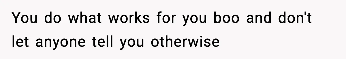You do what works for you boo and don't let anyone tell you otherwise