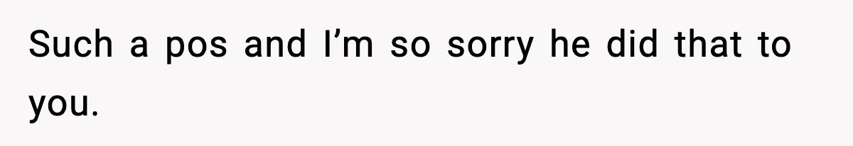 Such a pos and I’m so sorry he did that to you.