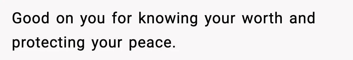 Good on you for knowing your worth and protecting your peace.