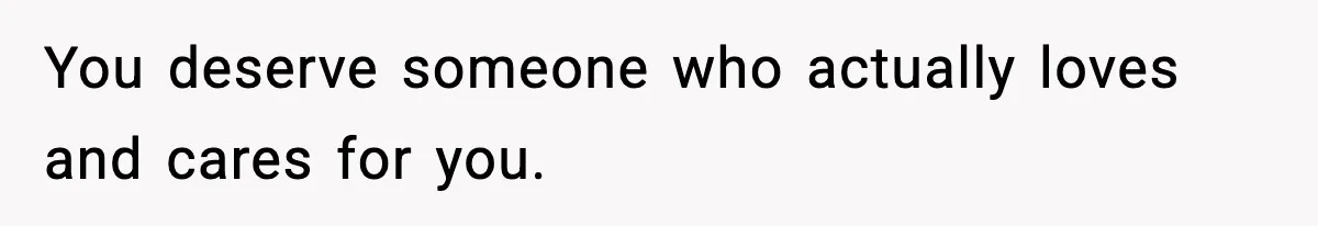 You deserve someone who actually loves and cares for you.