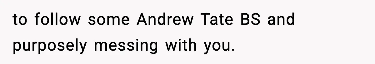 to follow some Andrew Tate BS and purposely messing with you.