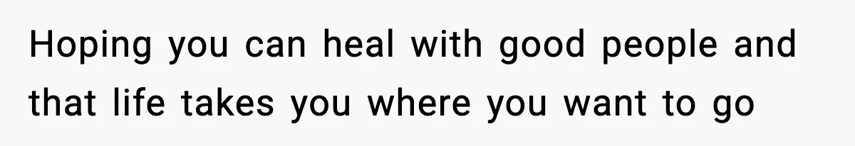 Hoping you can heal with good people and that life takes you where you want to go