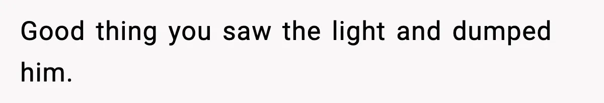 Good thing you saw the light and dumped him.
