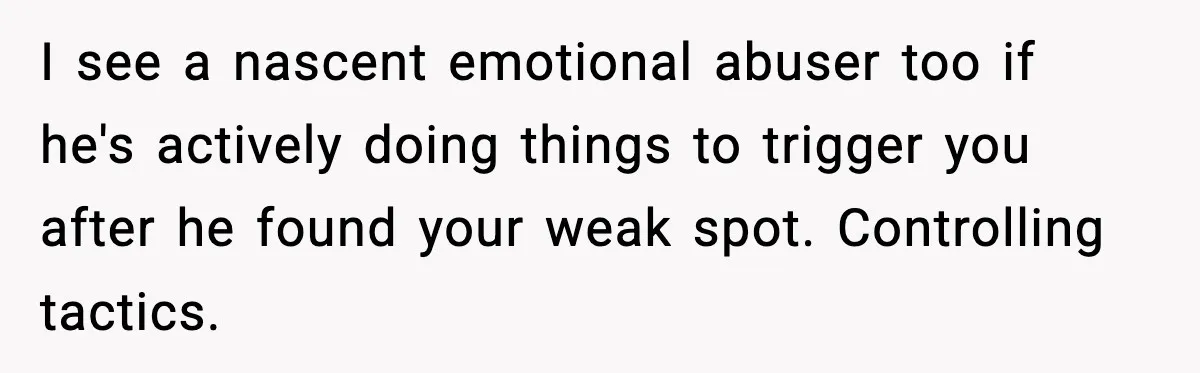 I see a nascent emotional abuser too if he's actively doing things to trigger you after he found your weak spot. Controlling tactics.