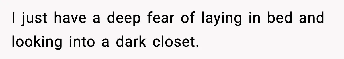 I just have a deep fear of laying in bed and looking into a dark closet.