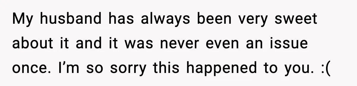 My husband has always been very sweet about it and it was never even an issue once. I’m so sorry this happened to you. :(