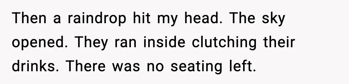 Then a raindrop hit my head. The sky opened. They ran inside clutching their drinks. There was no seating left.