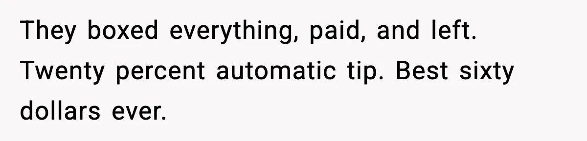 They boxed everything, paid, and left. Twenty percent automatic tip. Best sixty dollars ever.