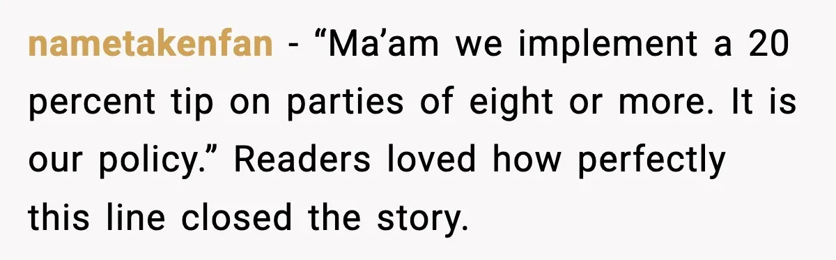 nametakenfan - “Ma’am we implement a 20 percent tip on parties of eight or more. It is our policy.” Readers loved how perfectly this line closed the story.