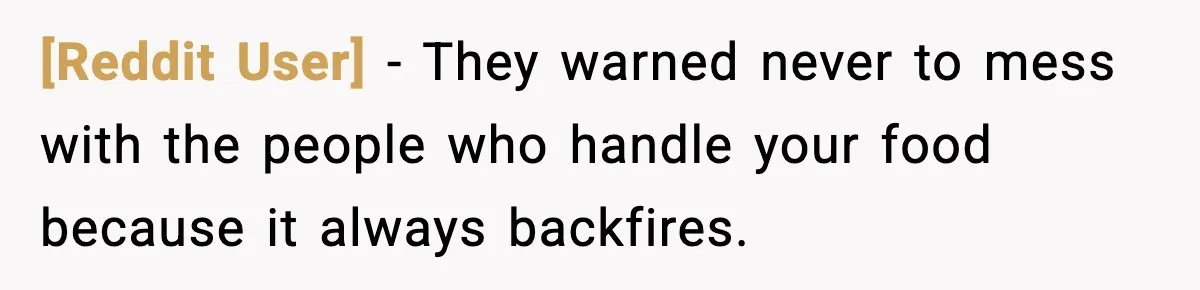 [Reddit User] - They warned never to mess with the people who handle your food because it always backfires.
