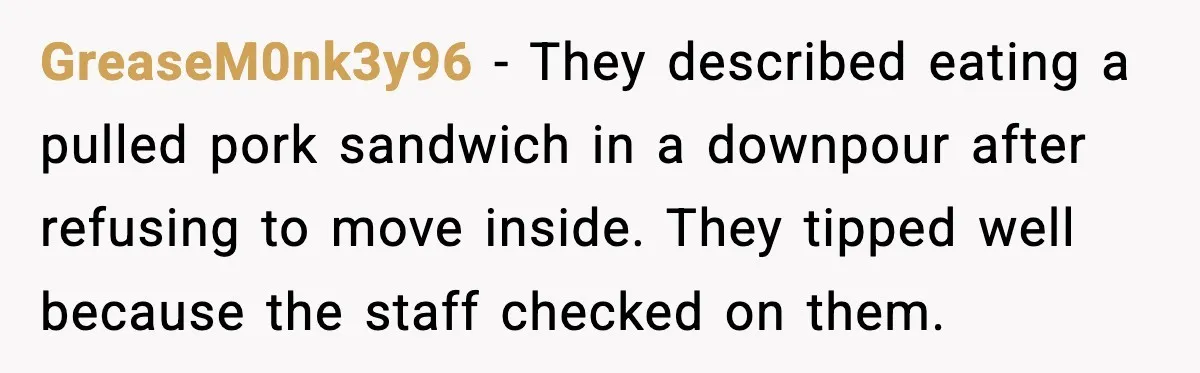 GreaseM0nk3y96 - They described eating a pulled pork sandwich in a downpour after refusing to move inside. They tipped well because the staff checked on them.