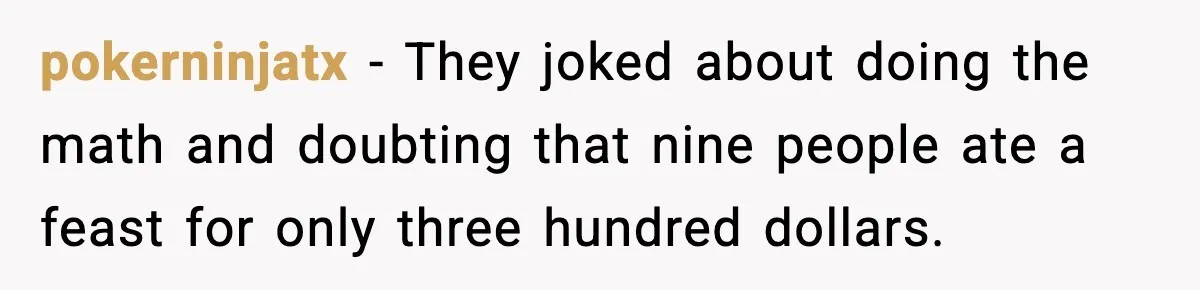 pokerninjatx - They joked about doing the math and doubting that nine people ate a feast for only three hundred dollars.