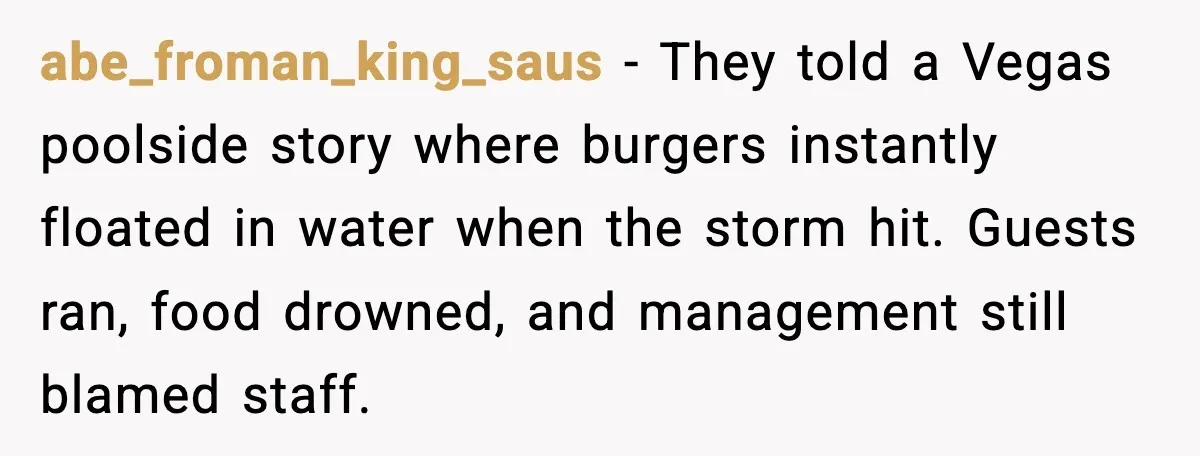 abe_froman_king_saus - They told a Vegas poolside story where burgers instantly floated in water when the storm hit. Guests ran, food drowned, and management still blamed staff.