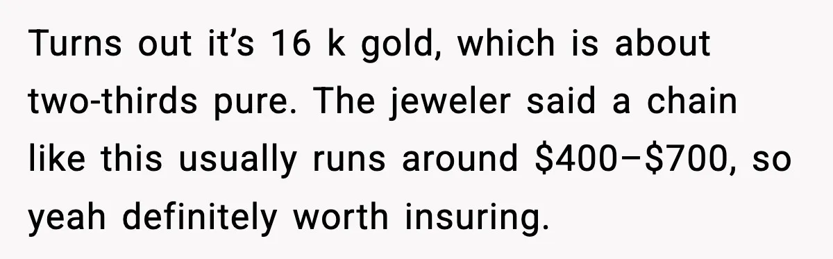 Turns out it’s 16 k gold, which is about two-thirds pure. The jeweler said a chain like this usually runs around $400–$700, so yeah definitely worth insuring.
