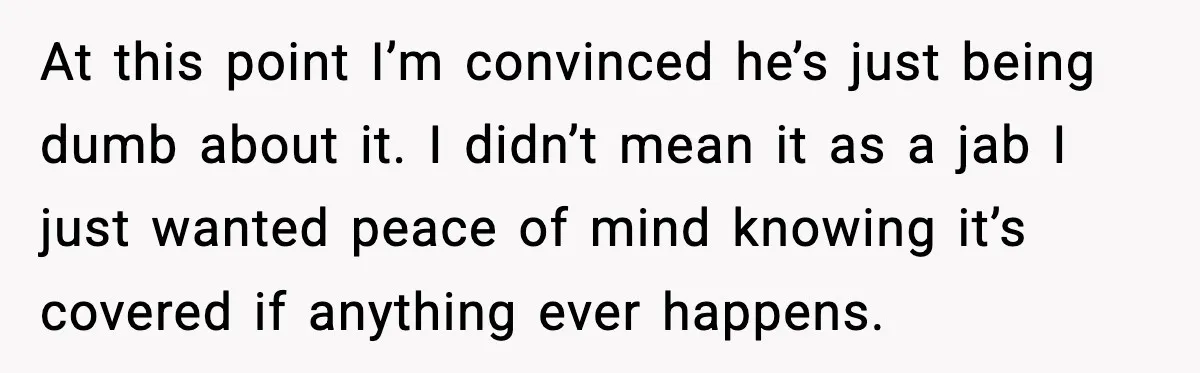 At this point I’m convinced he’s just being dumb about it. I didn’t mean it as a jab I just wanted peace of mind knowing it’s covered if anything ever...