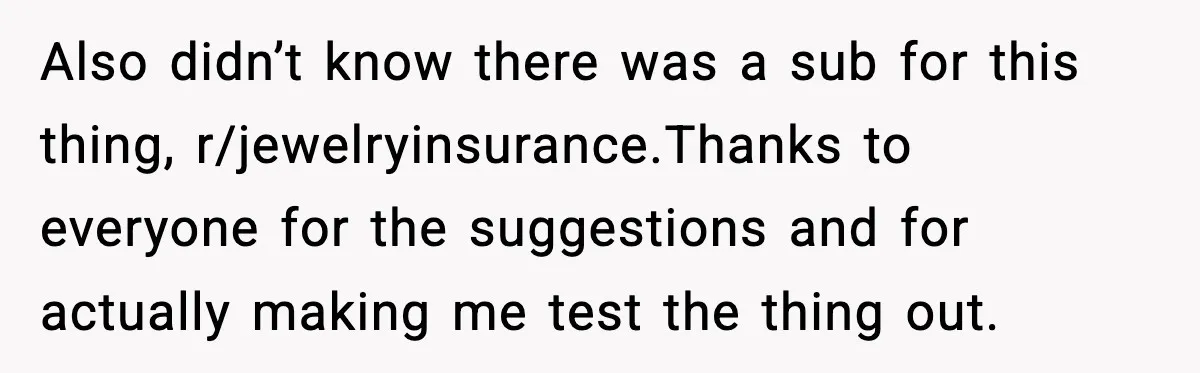 Also didn’t know there was a sub for this thing, r/jewelryinsurance.Thanks to everyone for the suggestions and for actually making me test the thing out.