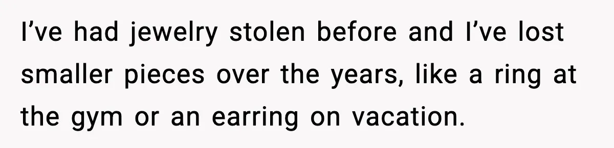 I’ve had jewelry stolen before and I’ve lost smaller pieces over the years, like a ring at the gym or an earring on vacation.