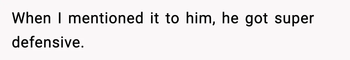 When I mentioned it to him, he got super defensive.