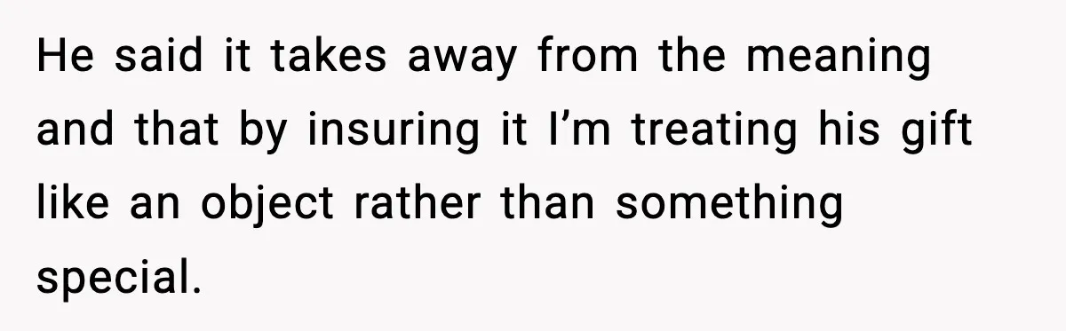 He said it takes away from the meaning and that by insuring it I’m treating his gift like an object rather than something special.