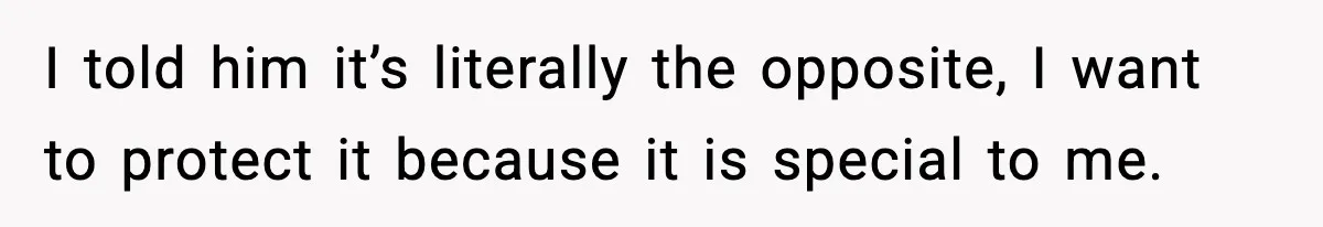 I told him it’s literally the opposite, I want to protect it because it is special to me.