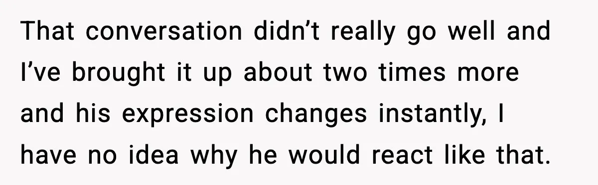 That conversation didn’t really go well and I’ve brought it up about two times more and his expression changes instantly, I have no idea why he would react like that.