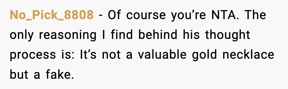No_Pick_8808 - Of course you’re NTA. The only reasoning I find behind his thought process is: It’s not a valuable gold necklace but a fake.