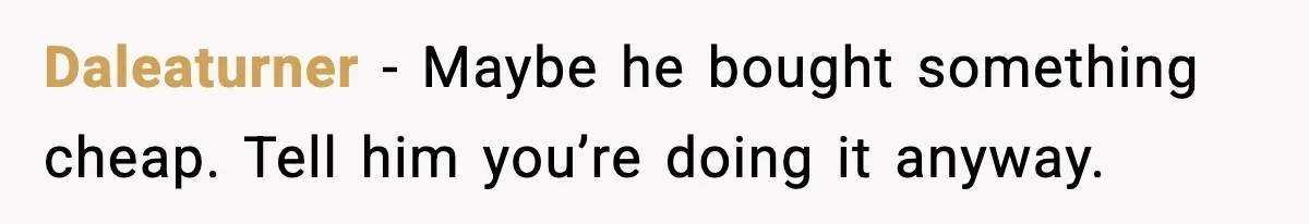 Daleaturner - Maybe he bought something cheap. Tell him you’re doing it anyway.