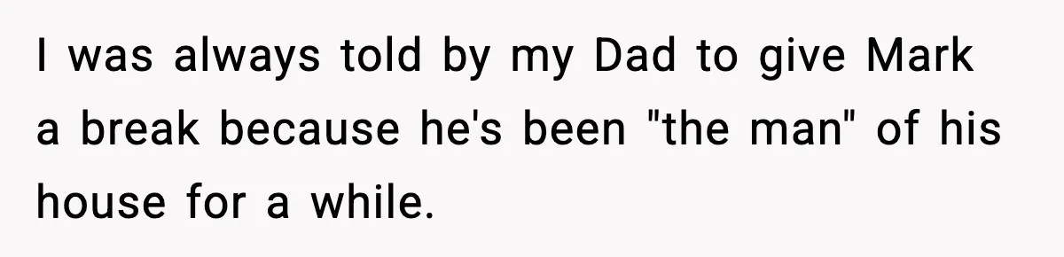 I was always told by my Dad to give Mark a break because he's been "the man" of his house for a while.