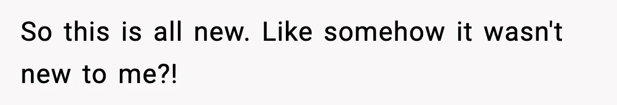 So this is all new. Like somehow it wasn't new to me?!