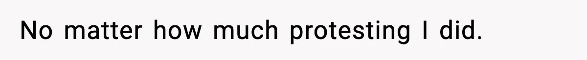 No matter how much protesting I did.