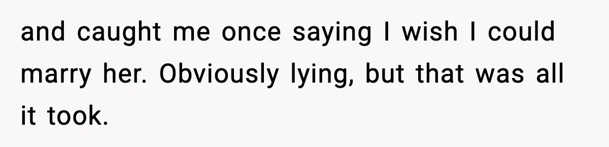 and caught me once saying I wish I could marry her. Obviously lying, but that was all it took.