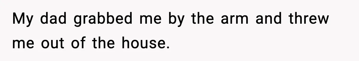 My dad grabbed me by the arm and threw me out of the house.