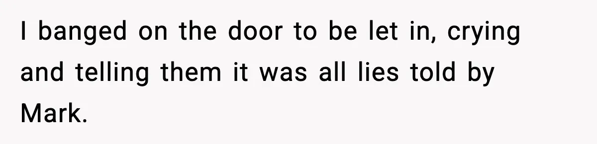 I banged on the door to be let in, crying and telling them it was all lies told by Mark.