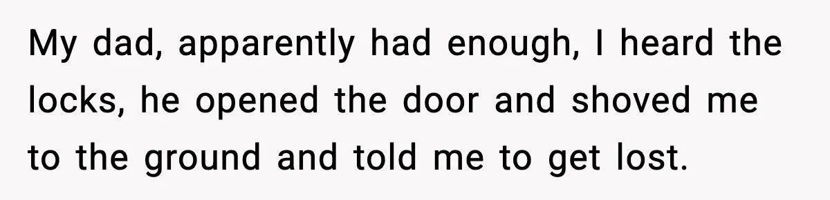My dad, apparently had enough, I heard the locks, he opened the door and shoved me to the ground and told me to get lost.
