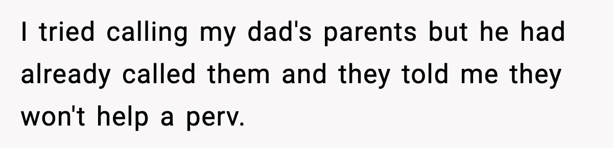 I tried calling my dad's parents but he had already called them and they told me they won't help a perv.