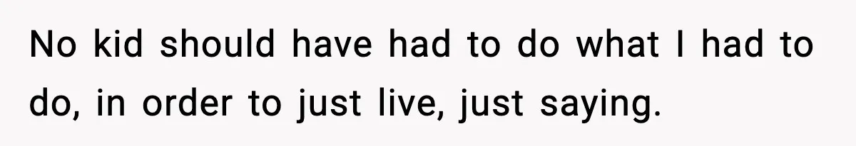 No kid should have had to do what I had to do, in order to just live, just saying.
